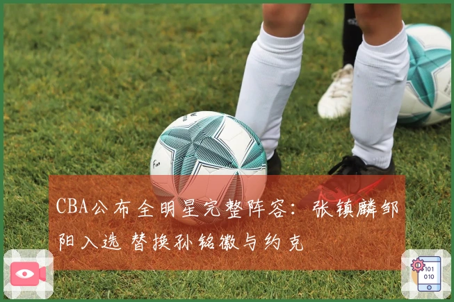 CBA公布全明星完整阵容：张镇麟邹阳入选 替换孙铭徽与约克