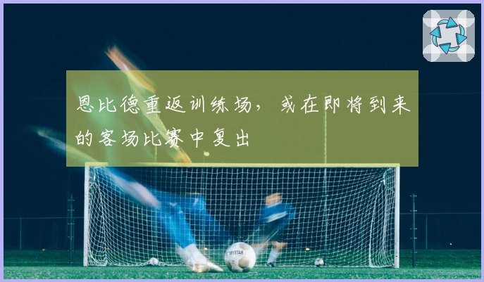 恩比德重返训练场，或在即将到来的客场比赛中复出