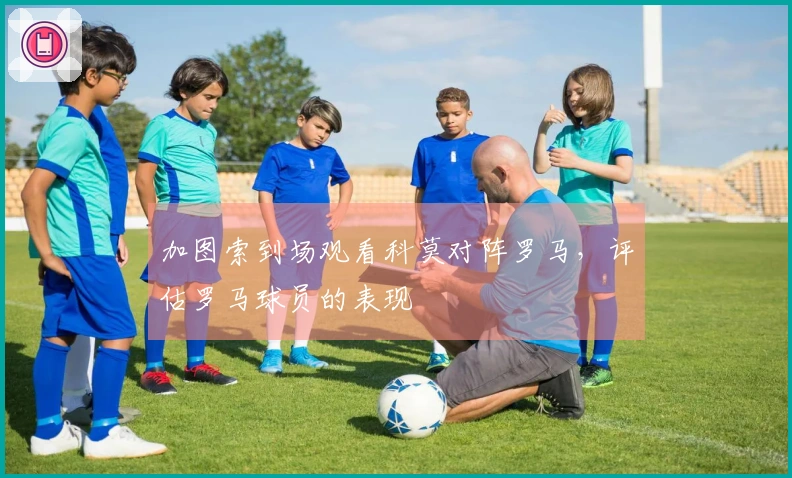 加图索到场观看科莫对阵罗马，评估罗马球员的表现