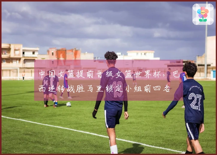 中国女篮提前晋级女篮世界杯,巴西逆转战胜马里锁定小组前四名