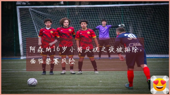 阿森纳16岁小将庆祝之夜被排除，面临禁赛风险