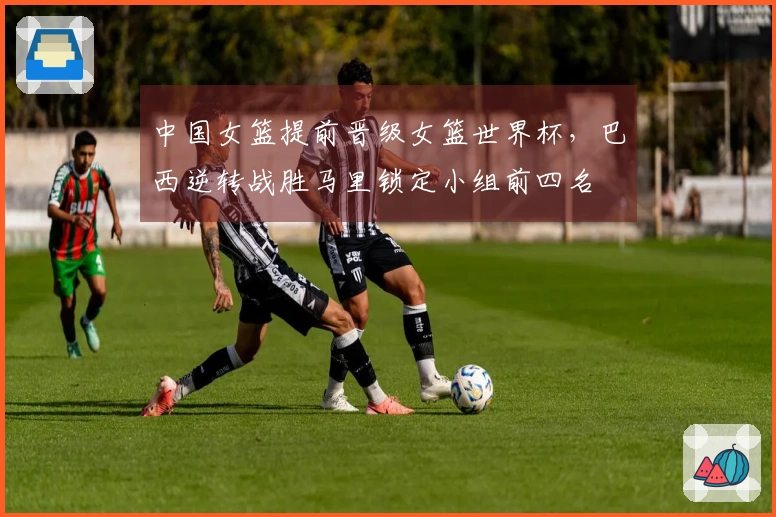中国女篮提前晋级女篮世界杯，巴西逆转战胜马里锁定小组前四名