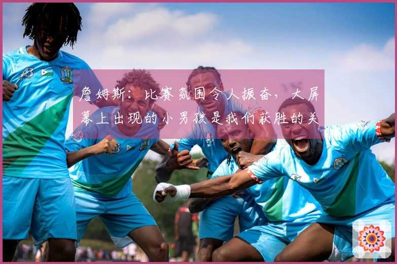 詹姆斯：比赛氛围令人振奋，大屏幕上出现的小男孩是我们获胜的关键