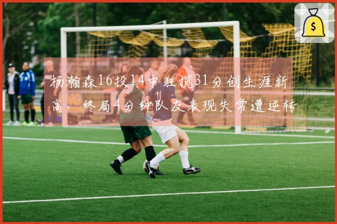 杨瀚森16投14中狂揽31分创生涯新高，终局4分钟队友表现失常遭逆转