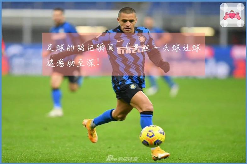 足球的铭记瞬间，C罗这一头球让球迷感动至深！