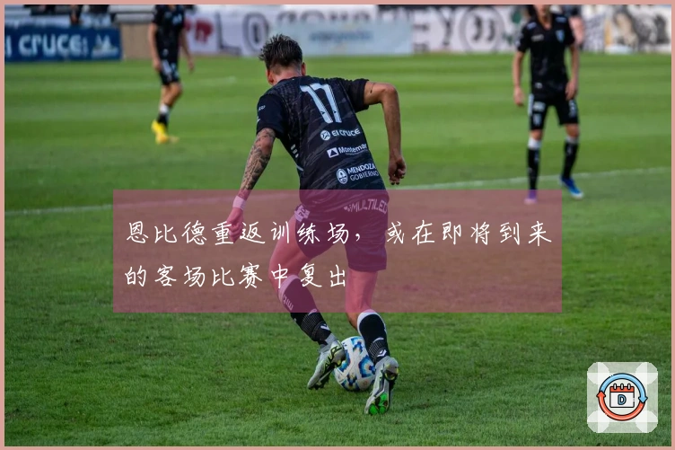 恩比德重返训练场，或在即将到来的客场比赛中复出