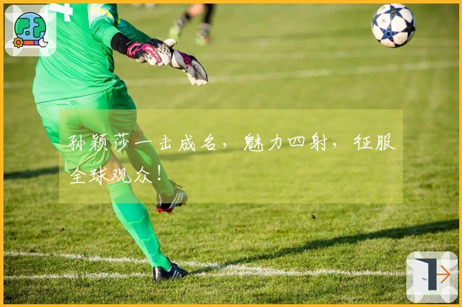 孙颖莎一击成名,魅力四射,征服全球观众!