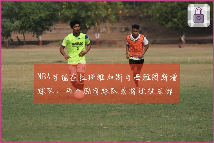 NBA可能在拉斯维加斯与西雅图新增球队，两个现有球队或将迁往东部