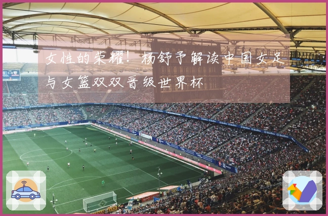 女性的荣耀！杨舒予解读中国女足与女篮双双晋级世界杯