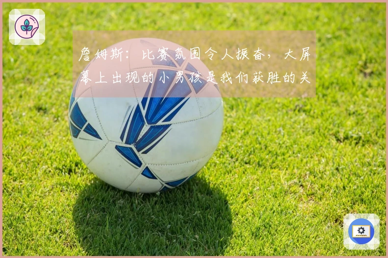 詹姆斯：比赛氛围令人振奋，大屏幕上出现的小男孩是我们获胜的关键