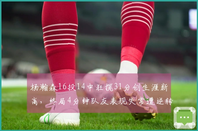 杨瀚森16投14中狂揽31分创生涯新高，终局4分钟队友表现失常遭逆转