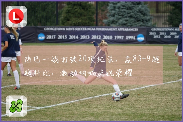 热巴一战打破20项纪录，轰83+9超越科比，激动呐喊庆祝荣耀