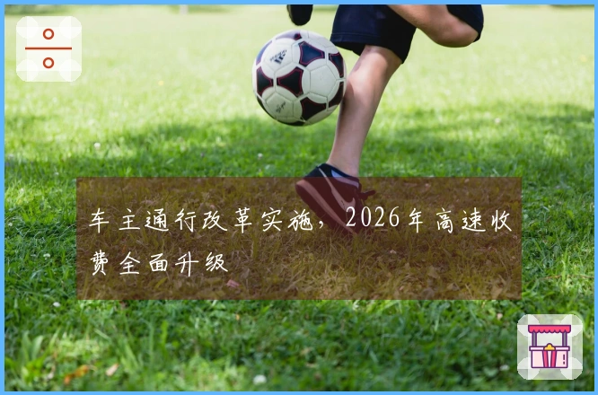 车主通行改革实施，2026年高速收费全面升级