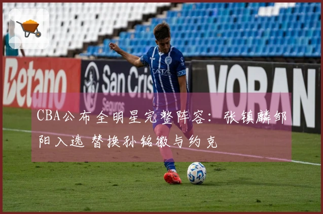 CBA公布全明星完整阵容：张镇麟邹阳入选 替换孙铭徽与约克